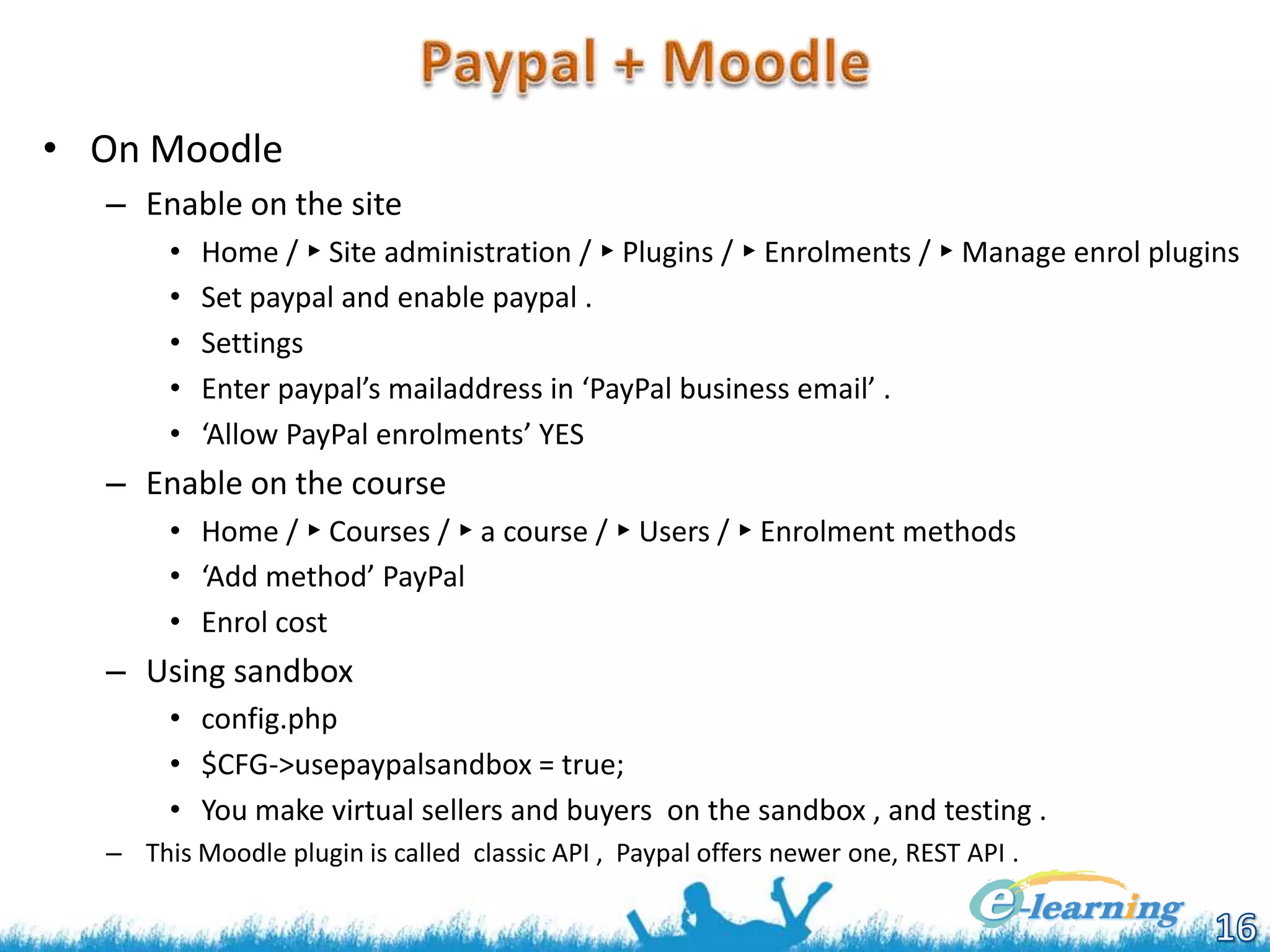 • On Moodle
– Enable on the site
•
•
•
•
•

Home / ► Site administration / ► Plugins / ► Enrolments / ► Manage enrol plugins
Set paypal and enable paypal .
Settings
Enter paypal’s mailaddress in ‘PayPal business email’ .
‘Allow PayPal enrolments’ YES

– Enable on the course
• Home / ► Courses / ► a course / ► Users / ► Enrolment methods
• ‘Add method’ PayPal
• Enrol cost

– Using sandbox
• config.php
• $CFG->usepaypalsandbox = true;
• You make virtual sellers and buyers on the sandbox , and testing .
– This Moodle plugin is called classic API , Paypal offers newer one, REST API .

 