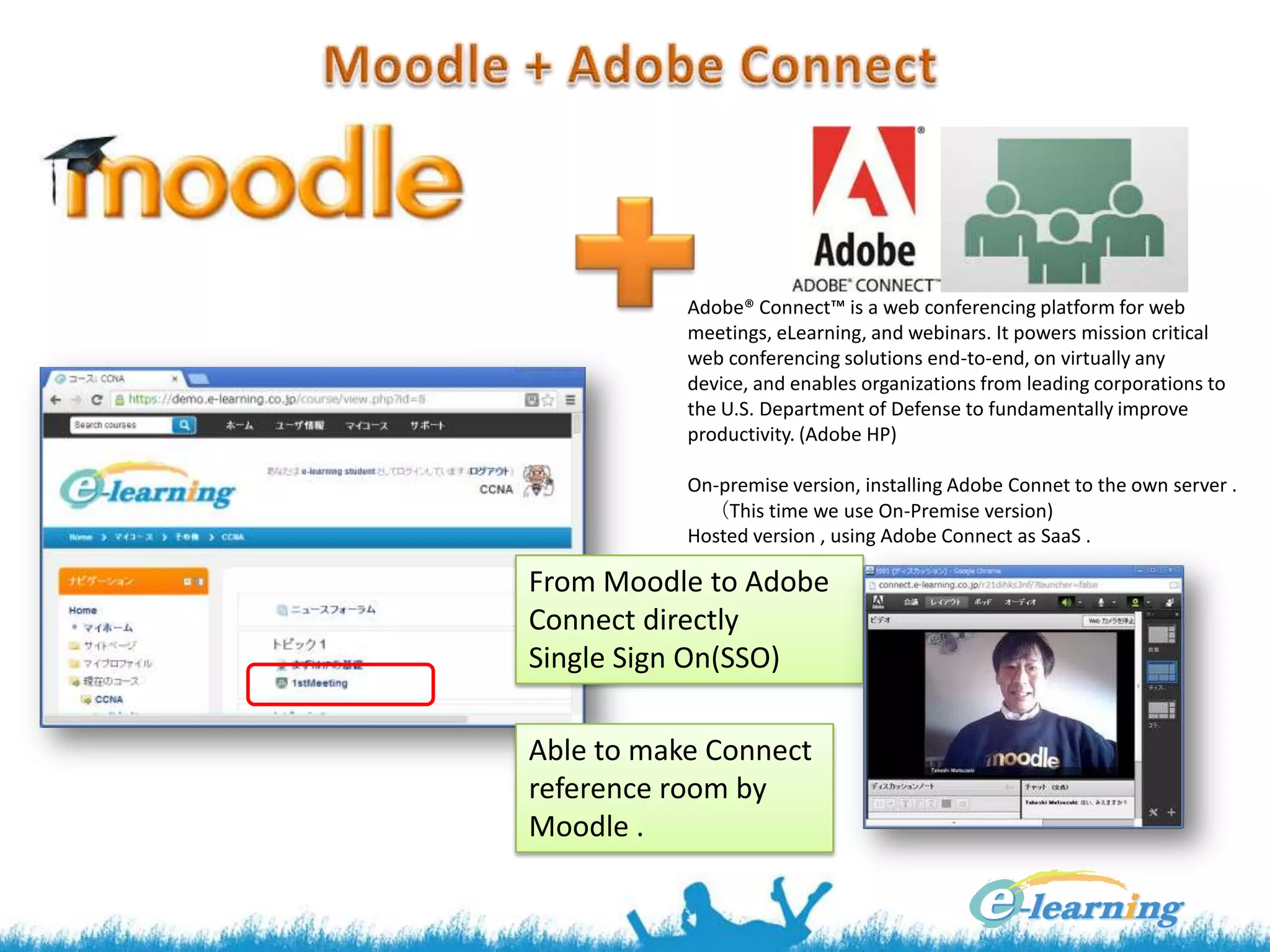 Adobe® Connect™ is a web conferencing platform for web
meetings, eLearning, and webinars. It powers mission critical
web conferencing solutions end-to-end, on virtually any
device, and enables organizations from leading corporations to
the U.S. Department of Defense to fundamentally improve
productivity. (Adobe HP)
On-premise version, installing Adobe Connet to the own server .
（This time we use On-Premise version)
Hosted version , using Adobe Connect as SaaS .

From Moodle to Adobe
Connect directly
Single Sign On(SSO)
Able to make Connect
reference room by
Moodle .

 