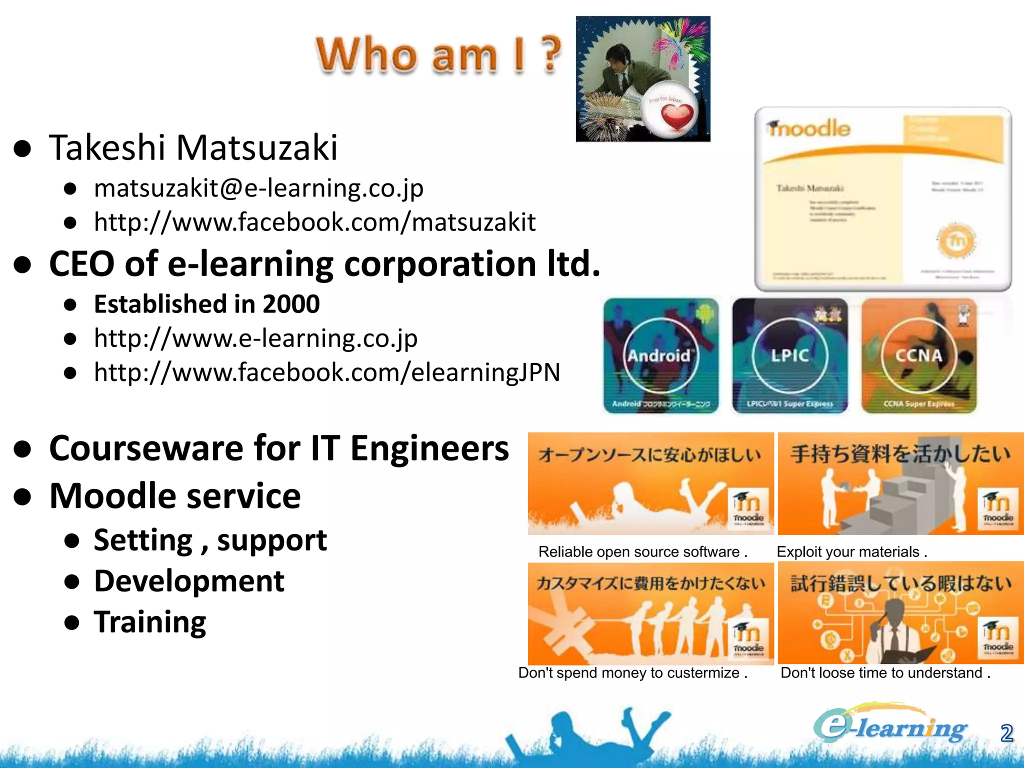 ● Takeshi Matsuzaki
● matsuzakit@e-learning.co.jp
● http://www.facebook.com/matsuzakit

● CEO of e-learning corporation ltd.
● Established in 2000
● http://www.e-learning.co.jp
● http://www.facebook.com/elearningJPN

● Courseware for IT Engineers
● Moodle service
● Setting , support
● Development
● Training

Reliable open source software .

Don't spend money to custermize .

Exploit your materials .

Don't loose time to understand .

 