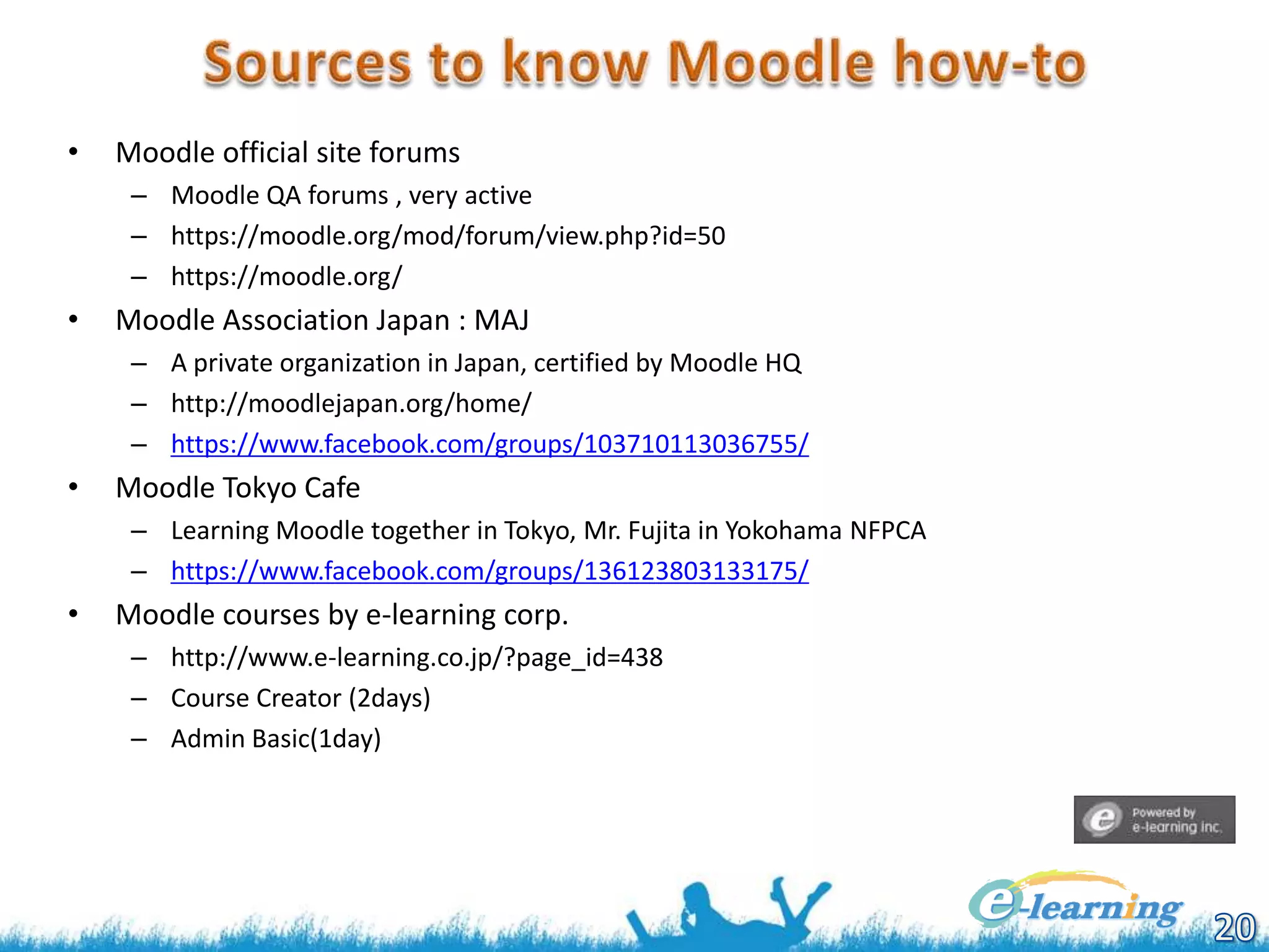 •

Moodle official site forums
– Moodle QA forums , very active
– https://moodle.org/mod/forum/view.php?id=50
– https://moodle.org/

•

Moodle Association Japan : MAJ
– A private organization in Japan, certified by Moodle HQ
– http://moodlejapan.org/home/
– https://www.facebook.com/groups/103710113036755/

•

Moodle Tokyo Cafe
– Learning Moodle together in Tokyo, Mr. Fujita in Yokohama NFPCA
– https://www.facebook.com/groups/136123803133175/

•

Moodle courses by e-learning corp.
– http://www.e-learning.co.jp/?page_id=438
– Course Creator (2days)
– Admin Basic(1day)

 