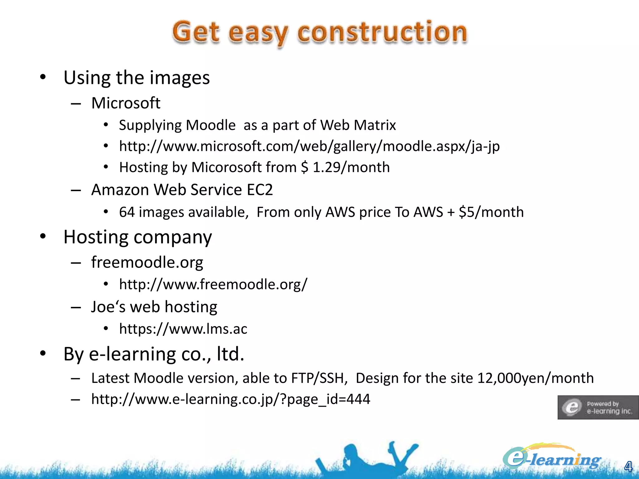 • Using the images
– Microsoft
• Supplying Moodle as a part of Web Matrix
• http://www.microsoft.com/web/gallery/moodle.aspx/ja-jp
• Hosting by Micorosoft from $ 1.29/month

– Amazon Web Service EC2
• 64 images available, From only AWS price To AWS + $5/month

• Hosting company
– freemoodle.org
• http://www.freemoodle.org/

– Joe‘s web hosting
• https://www.lms.ac

• By e-learning co., ltd.
– Latest Moodle version, able to FTP/SSH, Design for the site 12,000yen/month
– http://www.e-learning.co.jp/?page_id=444

 
