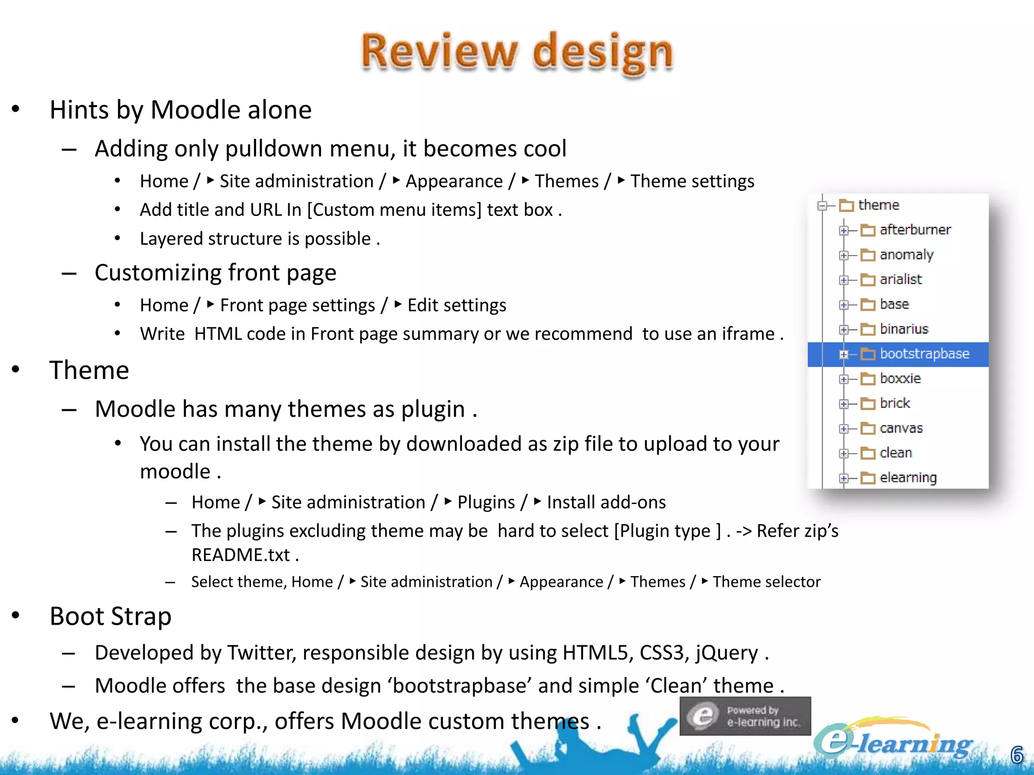• Hints by Moodle alone
– Adding only pulldown menu, it becomes cool
• Home / ► Site administration / ► Appearance / ► Themes / ► Theme settings
• Add title and URL In [Custom menu items] text box .
• Layered structure is possible .

– Customizing front page
• Home / ► Front page settings / ► Edit settings
• Write HTML code in Front page summary or we recommend to use an iframe .

• Theme
– Moodle has many themes as plugin .
• You can install the theme by downloaded as zip file to upload to your
moodle .
– Home / ► Site administration / ► Plugins / ► Install add-ons
– The plugins excluding theme may be hard to select [Plugin type ] . -> Refer zip’s
README.txt .
– Select theme, Home / ► Site administration / ► Appearance / ► Themes / ► Theme selector

• Boot Strap
– Developed by Twitter, responsible design by using HTML5, CSS3, jQuery .
– Moodle offers the base design ‘bootstrapbase’ and simple ‘Clean’ theme .

•

We, e-learning corp., offers Moodle custom themes .

 