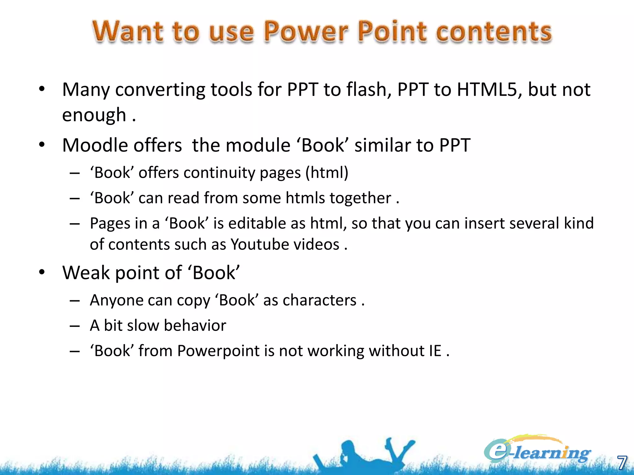 • Many converting tools for PPT to flash, PPT to HTML5, but not
enough .
• Moodle offers the module ‘Book’ similar to PPT
– ‘Book’ offers continuity pages (html)
– ‘Book’ can read from some htmls together .
– Pages in a ‘Book’ is editable as html, so that you can insert several kind
of contents such as Youtube videos .

• Weak point of ‘Book’
– Anyone can copy ‘Book’ as characters .
– A bit slow behavior
– ‘Book’ from Powerpoint is not working without IE .

 