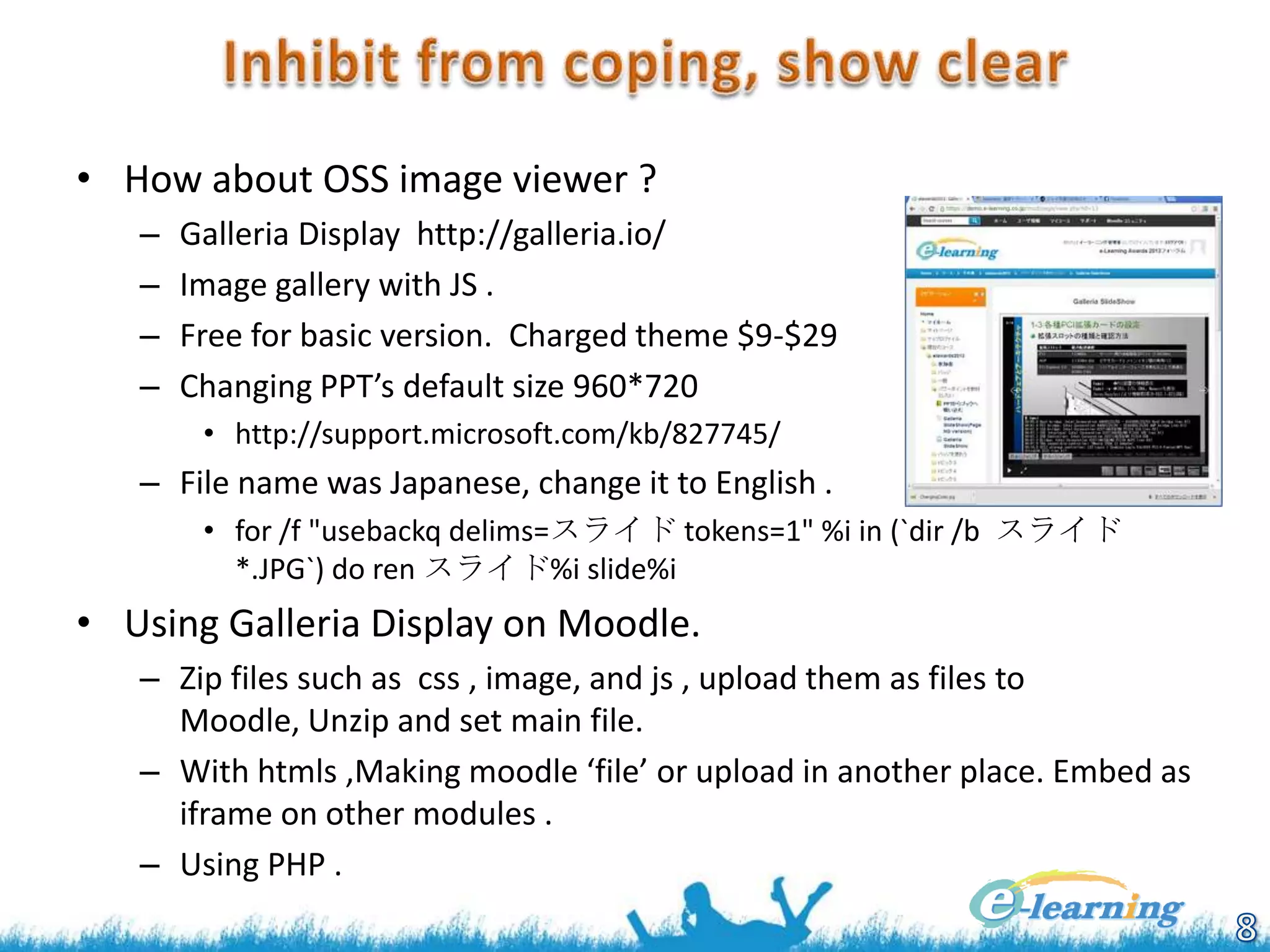 • How about OSS image viewer ?
–
–
–
–

Galleria Display http://galleria.io/
Image gallery with JS .
Free for basic version. Charged theme $9-$29
Changing PPT’s default size 960*720
• http://support.microsoft.com/kb/827745/

– File name was Japanese, change it to English .
• for /f "usebackq delims=スライド tokens=1" %i in (`dir /b スライド
*.JPG`) do ren スライド%i slide%i

• Using Galleria Display on Moodle.
– Zip files such as css , image, and js , upload them as files to
Moodle, Unzip and set main file.
– With htmls ,Making moodle ‘file’ or upload in another place. Embed as
iframe on other modules .
– Using PHP .

 