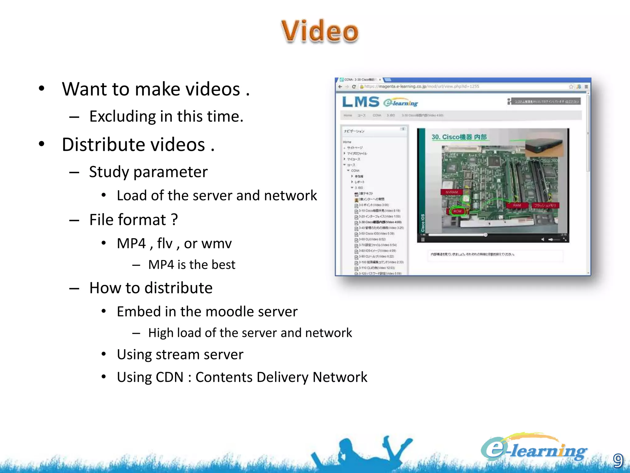 • Want to make videos .
– Excluding in this time.

• Distribute videos .
– Study parameter
• Load of the server and network

– File format ?
• MP4 , flv , or wmv
– MP4 is the best

– How to distribute
• Embed in the moodle server
– High load of the server and network

• Using stream server
• Using CDN : Contents Delivery Network

 