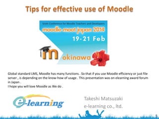 Global standard LMS, Moodle has many functions . So that if you use Moodle efficiency or just file
server , is depending on the know-how of usage . This presentation was on elearning award forum
in Japan .
I hope you will love Moodle as We do .

Takeshi Matsuzaki
e-learning co., ltd.

 