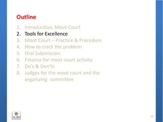 Outline
1. Introduction, Moot Court
2. Tools for Excellence
3. Moot Court – Practice & Procedure
4. How to crack the problem
5. Oral Submission
6. Finance for moot court activity
7. Do’s & Don'ts
8. Judges for the moot court and the
organizing committee
12
 