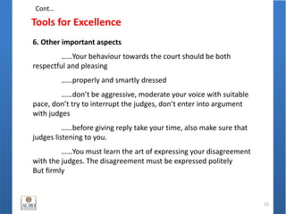 Tools for Excellence
15
6. Other important aspects
……Your behaviour towards the court should be both
respectful and pleasing
……properly and smartly dressed
……don’t be aggressive, moderate your voice with suitable
pace, don’t try to interrupt the judges, don’t enter into argument
with judges
……before giving reply take your time, also make sure that
judges listening to you.
……You must learn the art of expressing your disagreement
with the judges. The disagreement must be expressed politely
But firmly
Cont…
 