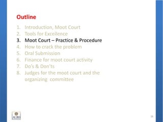 Outline
1. Introduction, Moot Court
2. Tools for Excellence
3. Moot Court – Practice & Procedure
4. How to crack the problem
5. Oral Submission
6. Finance for moot court activity
7. Do’s & Don'ts
8. Judges for the moot court and the
organizing committee
16
 