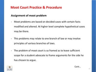 Moot Court Practice & Procedure
17
Cont…
Assignment of moot problem
- Moot problems are based on decided cases with certain facts
modified and altered. At higher level complete hypothetical cases
may be there.
- This problems may relate to one branch of law or may involve
principles of various branches of laws.
- The problem of moot court is so framed as to leave sufficient
scope for a student advocate to frame arguments for the side he
has chosen to argue.
 