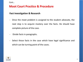Moot Court Practice & Procedure
18
Fact Investigation & Research
- Once the moot problem is assigned to the student advocate, the
next step is to acquire mastery over the facts. He should have
complete picture of the case.
- Divide facts in paragraphs.
- Select those facts in the case which have legal significance and
which can be turning point of the cases.
Cont…
 