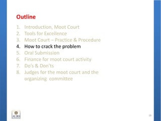 Outline
1. Introduction, Moot Court
2. Tools for Excellence
3. Moot Court – Practice & Procedure
4. How to crack the problem
5. Oral Submission
6. Finance for moot court activity
7. Do’s & Don'ts
8. Judges for the moot court and the
organizing committee
19
 