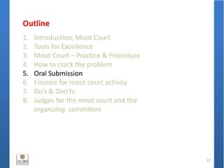 Outline
1. Introduction, Moot Court
2. Tools for Excellence
3. Moot Court – Practice & Procedure
4. How to crack the problem
5. Oral Submission
6. Finance for moot court activity
7. Do’s & Don'ts
8. Judges for the moot court and the
organizing committee
22
 
