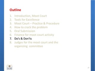 Outline
1. Introduction, Moot Court
2. Tools for Excellence
3. Moot Court – Practice & Procedure
4. How to crack the problem
5. Oral Submission
6. Finance for moot court activity
7. Do’s & Don'ts
8. Judges for the moot court and the
organizing committee
27
 