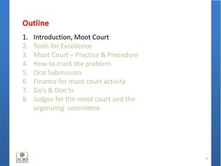 Outline
1. Introduction, Moot Court
2. Tools for Excellence
3. Moot Court – Practice & Procedure
4. How to crack the problem
5. Oral Submission
6. Finance for moot court activity
7. Do’s & Don'ts
8. Judges for the moot court and the
organizing committee
3
 
