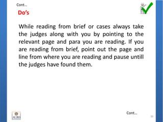 Do’s
30
While reading from brief or cases always take
the judges along with you by pointing to the
relevant page and para you are reading. If you
are reading from brief, point out the page and
line from where you are reading and pause untill
the judges have found them.
Cont…
Cont…
 