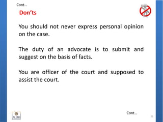 Don’ts
35
You should not never express personal opinion
on the case.
The duty of an advocate is to submit and
suggest on the basis of facts.
You are officer of the court and supposed to
assist the court.
Cont…
Cont…
 