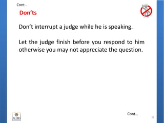 Don’ts
37
Don’t interrupt a judge while he is speaking.
Let the judge finish before you respond to him
otherwise you may not appreciate the question.
Cont…
Cont…
 