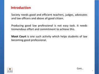 Introduction
4
Cont…
Society needs good and efficient teachers, judges, advocates
and law officers and above all good citizen.
Producing good law professional is not easy task. It needs
tremendous effort and commitment to achieve this.
Moot Court is one such activity which helps students of law
becoming good professional.
 