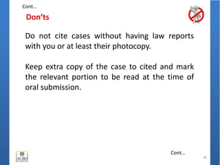Don’ts
40
Do not cite cases without having law reports
with you or at least their photocopy.
Keep extra copy of the case to cited and mark
the relevant portion to be read at the time of
oral submission.
Cont…
Cont…
 