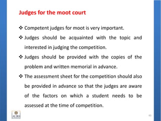 Judges for the moot court
43
 Competent judges for moot is very important.
 Judges should be acquainted with the topic and
interested in judging the competition.
 Judges should be provided with the copies of the
problem and written memorial in advance.
 The assessment sheet for the competition should also
be provided in advance so that the judges are aware
of the factors on which a student needs to be
assessed at the time of competition.
 
