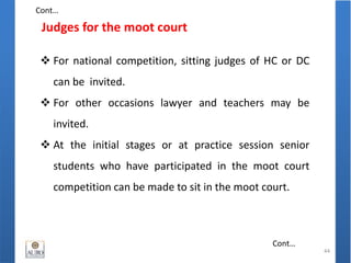 Judges for the moot court
44
 For national competition, sitting judges of HC or DC
can be invited.
 For other occasions lawyer and teachers may be
invited.
 At the initial stages or at practice session senior
students who have participated in the moot court
competition can be made to sit in the moot court.
Cont…
Cont…
 