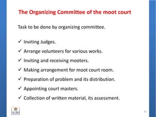 The Organizing Committee of the moot court
45
Task to be done by organizing committee.
 Inviting Judges.
 Arrange volunteers for various works.
 Inviting and receiving mooters.
 Making arrangement for moot court room.
 Preparation of problem and its distribution.
 Appointing court masters.
 Collection of written material, its assessment.
 
