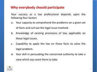Why everybody should participate
9
Your success as a law professional depends upon the
following four factors
a. Your capacity to comprehend the problems on a given set
of facts and cull out the legal issue involved.
b. Knowledge of existing provisions of law, applicable on
those legal issues.
c. Capability to apply the law on those facts to solve the
legal problem.
d. Your skill in persuading the concerned authority to take a
view which you want them to take.
 