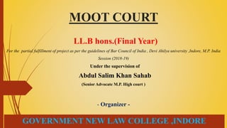 MOOT COURT
LL.B hons.(Final Year)
For the partial fulfillment of project as per the guidelines of Bar Council of India , Devi Ahilya university ,Indore, M.P. India
Session (2018-19)
Under the supervision of
Abdul Salim Khan Sahab
(Senior Advocate M.P. High court )
- Organizer -
GOVERNMENT NEW LAW COLLEGE ,INDORE
 