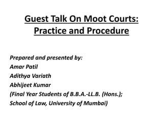 Guest Talk On Moot Courts:
Practice and Procedure
Prepared and presented by:
Amar Patil
Adithya Variath
Abhijeet Kumar
(Final Year Students of B.B.A.-LL.B. (Hons.);
School of Law, University of Mumbai)
 