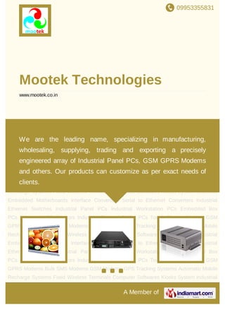 09953355831
A Member of
Mootek Technologies
www.mootek.co.in
Industrial Panel PCs Industrial Workstation PCs Embedded Box PCs Industrial LCD
Monitors Industrial Rugged Tablet PCs Touch Screen Monitors GSM GPRS Modems Bulk
SMS Modems GSM Modems GPS Tracking Systems Automatic Mobile Recharge
Systems Fixed Wireless Terminals Computer Softwares Kiosks System Industrial
Embedded Motherboards Interface Converters Serial to Ethernet Converters Industrial
Ethernet Switches Industrial Panel PCs Industrial Workstation PCs Embedded Box
PCs Industrial LCD Monitors Industrial Rugged Tablet PCs Touch Screen Monitors GSM
GPRS Modems Bulk SMS Modems GSM Modems GPS Tracking Systems Automatic Mobile
Recharge Systems Fixed Wireless Terminals Computer Softwares Kiosks System Industrial
Embedded Motherboards Interface Converters Serial to Ethernet Converters Industrial
Ethernet Switches Industrial Panel PCs Industrial Workstation PCs Embedded Box
PCs Industrial LCD Monitors Industrial Rugged Tablet PCs Touch Screen Monitors GSM
GPRS Modems Bulk SMS Modems GSM Modems GPS Tracking Systems Automatic Mobile
Recharge Systems Fixed Wireless Terminals Computer Softwares Kiosks System Industrial
Embedded Motherboards Interface Converters Serial to Ethernet Converters Industrial
Ethernet Switches Industrial Panel PCs Industrial Workstation PCs Embedded Box
PCs Industrial LCD Monitors Industrial Rugged Tablet PCs Touch Screen Monitors GSM
GPRS Modems Bulk SMS Modems GSM Modems GPS Tracking Systems Automatic Mobile
Recharge Systems Fixed Wireless Terminals Computer Softwares Kiosks System Industrial
We are the leading name, specializing in manufacturing,
wholesaling, supplying, trading and exporting a precisely
engineered array of Industrial Panel PCs, GSM GPRS Modems
and others. Our products can customize as per exact needs of
clients.
 
