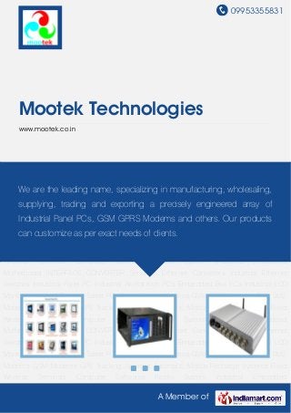 09953355831
A Member of
Mootek Technologies
www.mootek.co.in
Industrial Panel PC Industrial Workstation PCs Embedded Box PCs Industrial LCD
Monitors Industrial Rugged Tablet PCs Touch Screen Monitors GSM GPRS Modems Bulk SMS
Modems GSM Modems GPS Tracking Systems Automatic Mobile Recharge Systems Fixed
Wireless Terminals Computer Softwares Kiosks System Industrial Embedded
Motherboard INTERFACE CONVERTER Serial to Ethernet Converters Industrial Ethernet
Switches Industrial Panel PC Industrial Workstation PCs Embedded Box PCs Industrial LCD
Monitors Industrial Rugged Tablet PCs Touch Screen Monitors GSM GPRS Modems Bulk SMS
Modems GSM Modems GPS Tracking Systems Automatic Mobile Recharge Systems Fixed
Wireless Terminals Computer Softwares Kiosks System Industrial Embedded
Motherboard INTERFACE CONVERTER Serial to Ethernet Converters Industrial Ethernet
Switches Industrial Panel PC Industrial Workstation PCs Embedded Box PCs Industrial LCD
Monitors Industrial Rugged Tablet PCs Touch Screen Monitors GSM GPRS Modems Bulk SMS
Modems GSM Modems GPS Tracking Systems Automatic Mobile Recharge Systems Fixed
Wireless Terminals Computer Softwares Kiosks System Industrial Embedded
Motherboard INTERFACE CONVERTER Serial to Ethernet Converters Industrial Ethernet
Switches Industrial Panel PC Industrial Workstation PCs Embedded Box PCs Industrial LCD
Monitors Industrial Rugged Tablet PCs Touch Screen Monitors GSM GPRS Modems Bulk SMS
Modems GSM Modems GPS Tracking Systems Automatic Mobile Recharge Systems Fixed
Wireless Terminals Computer Softwares Kiosks System Industrial Embedded
We are the leading name, specializing in manufacturing, wholesaling,
supplying, trading and exporting a precisely engineered array of
Industrial Panel PCs, GSM GPRS Modems and others. Our products
can customize as per exact needs of clients.
 