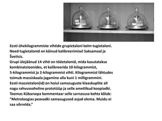 Eesti ühekilogrammiste vihtide grupietaloni kolm tugietaloni.
Need tugietalonid on käinud kalibreerimisel Saksamaal ja
Šveitsis.
Grupi ülejäänud 14 vihti on tööetalonid, mida kasutatakse
kombinatsioonides, et kalibreerida 10-kilogrammist,
5-kilogrammist ja 2-kilogrammist vihti. Kilogrammist lähtudes
toimub massiskaala jagamine alla kuni 1 milligrammini.
Eesti massietalon(id) on hoiul samasuguste klaaskuplite all
nagu rahvusvaheline prototüüp ja selle ametlikud koopiadki.
Toomas Kübarsepa kommentaar selle sarnasuse kohta kõlab:
“Metroloogias peavadki samasugused asjad olema. Muidu ei
saa võrrelda.”
 