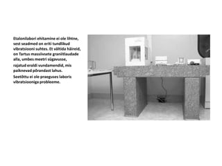 Etalonilabori ehitamine ei ole lihtne,
sest seadmed on eriti tundlikud
vibratsiooni suhtes. Et vältida häireid,
on Tartus massiivsete graniitlaudade
alla, umbes meetri sügavusse,
rajatud eraldi vundamendid, mis
paiknevad põrandast lahus.
Seetõttu ei ole praeguses laboris
vibratsiooniga probleeme.
 