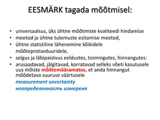EESMÄRK tagada mõõtmisel:

• universaalsus, üks ühtne mõõtmiste kvaliteedi hindamise
• meetod ja ühtne tulemuste esitamise meetod,
• ühtne statistiline lähenemine kõikidele
  mõõteprotseduuridele,
• selgus ja läbipaistvus eeldustes, toimingutes, hinnangutes:
• arusaadavad, jälgitavad, korratavad selleks võeti kasutusele
  uus mõiste mõõtemääramatus, et anda hinnangut
  mõõdetava suuruse väärtusele
  measurement uncertainty
  неопределенность измереня
 