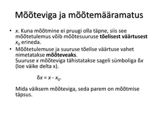 Mõõteviga ja mõõtemääramatus
• x. Kuna mõõtmine ei pruugi olla täpne, siis see
  mõõtetulemus võib mõõtesuuruse tõelisest väärtusest
  x0 erineda.
• Mõõtetulemuse ja suuruse tõelise väärtuse vahet
  nimetatakse mõõteveaks.
  Suuruse x mõõteviga tähistatakse sageli sümboliga δx
  (loe väike delta x).
          δx = x - x0.
  Mida väiksem mõõteviga, seda parem on mõõtmise
  täpsus.
 