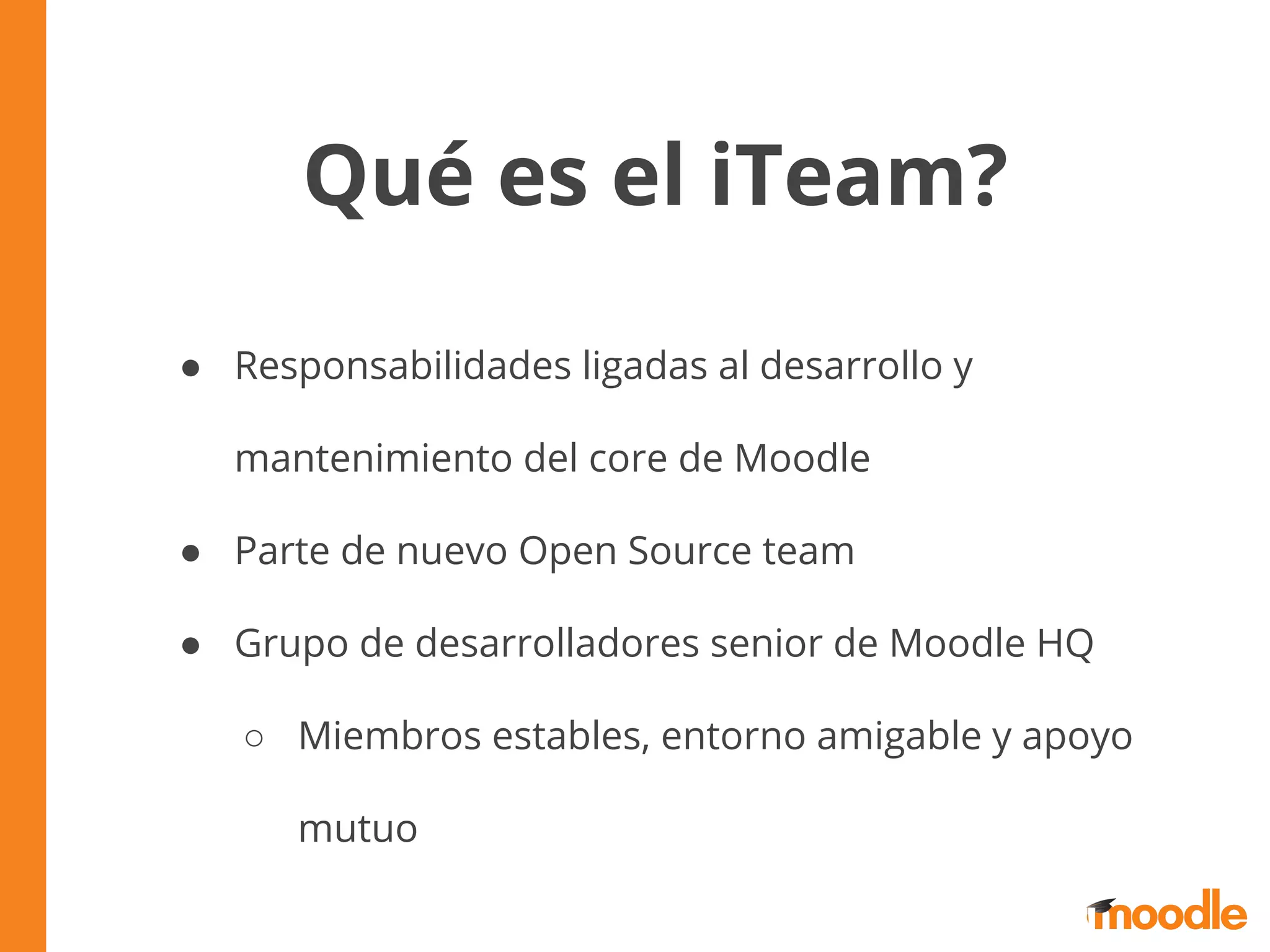 Qué es el iTeam?
● Responsabilidades ligadas al desarrollo y
mantenimiento del core de Moodle
● Parte de nuevo Open Source team
● Grupo de desarrolladores senior de Moodle HQ
○ Miembros estables, entorno amigable y apoyo
mutuo
 