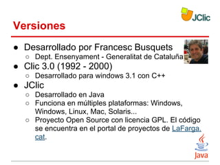 Versiones
● Desarrollado por Francesc Busquets
○ Dept. Ensenyament - Generalitat de Cataluña

● Clic 3.0 (1992 - 2000)
○ Desarrollado para windows 3.1 con C++

● JClic
○ Desarrollado en Java
○ Funciona en múltiples plataformas: Windows,
Windows, Linux, Mac, Solaris...
○ Proyecto Open Source con licencia GPL. El código
se encuentra en el portal de proyectos de LaFarga.
cat.

 