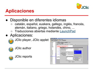 Aplicaciones
● Disponible en diferentes idiomas
○ catalán, español, euskera, gallego, inglés, francés,
alemán, italiano, griego, holandés, chino, ...
○ Traducciones abiertas mediante LaunchPad

● Aplicaciones:
JClic player, JClic applet
JClic author
JClic reports

 