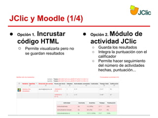 JClic y Moodle (1/4)
●

Incrustar
código HTML
Opción 1.

○

Permite visualizarla pero no
se guardan resultados

●

Módulo de
actividad JClic
Opción 2.
○
○
○

Guarda los resultados
Integra la puntuación con el
calificador
Permite hacer seguimiento
del número de actividades
hechas, puntuación...

 