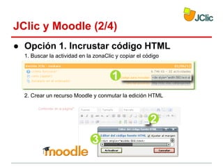 JClic y Moodle (2/4)
● Opción 1. Incrustar código HTML
1. Buscar la actividad en la zonaClic y copiar el código

2. Crear un recurso Moodle y conmutar la edición HTML

 