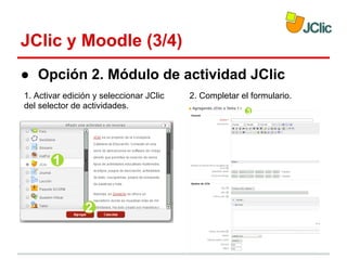 JClic y Moodle (3/4)
● Opción 2. Módulo de actividad JClic
1. Activar edición y seleccionar JClic
del selector de actividades.

2. Completar el formulario.

 