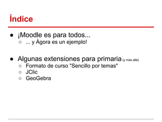 Índice
● ¡Moodle es para todos...
○ ... y Àgora es un ejemplo!

● Algunas extensiones para primaria (y más allá)
○ Formato de curso "Sencillo por temas"
○ JClic
○ GeoGebra

 