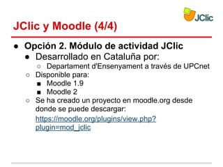JClic y Moodle (4/4)
● Opción 2. Módulo de actividad JClic
● Desarrollado en Cataluña por:
○ Departament d'Ensenyament a través de UPCnet
○ Disponible para:
■ Moodle 1.9
■ Moodle 2
○ Se ha creado un proyecto en moodle.org desde
donde se puede descargar:
https://moodle.org/plugins/view.php?
plugin=mod_jclic

 