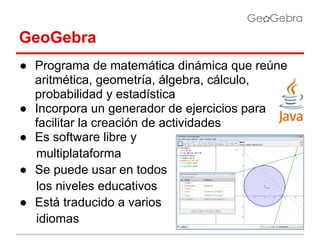 GeoGebra
● Programa de matemática dinámica que reúne
aritmética, geometría, álgebra, cálculo,
probabilidad y estadística
● Incorpora un generador de ejercicios para
facilitar la creación de actividades
● Es software libre y
multiplataforma
● Se puede usar en todos
los niveles educativos
● Está traducido a varios
idiomas

 