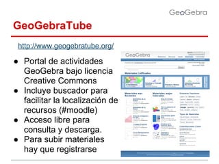 GeoGebraTube
http://www.geogebratube.org/

● Portal de actividades
GeoGebra bajo licencia
Creative Commons
● Incluye buscador para
facilitar la localización de
recursos (#moodle)
● Acceso libre para
consulta y descarga.
● Para subir materiales
hay que registrarse

 