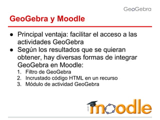 GeoGebra y Moodle
● Principal ventaja: facilitar el acceso a las
actividades GeoGebra
● Según los resultados que se quieran
obtener, hay diversas formas de integrar
GeoGebra en Moodle:
1. Filtro de GeoGebra
2. Incrustado código HTML en un recurso
3. Módulo de actividad GeoGebra

 