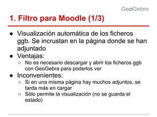 1. Filtro para Moodle (1/3)
● Visualización automática de los ficheros
ggb. Se incrustan en la página donde se han
adjuntado
● Ventajas:
○ No es necesario descargar y abrir los ficheros ggb
con GeoGebra para poderlos ver

● Inconvenientes:
○ Si en una misma página hay muchos adjuntos, se
tarda más en cargar
○ Sólo permite la visualización (no se guarda el
estado)

 