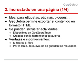 2. Incrustado en una página (1/4)
● Ideal para etiquetas, páginas, bloques, ...
● GeoGebra permite exportar el contenido en
formato HTML
● Se pueden incrustar actividades:
○ Disponibles en GeoGebraTube
○ Creadas con la herramienta de autoría

● Ventajas e inconvenientes:
○ Similares al filtro
○ Por lo tanto, de nuevo, no se guardan los resultados

 