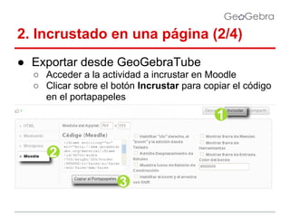 2. Incrustado en una página (2/4)
● Exportar desde GeoGebraTube
○ Acceder a la actividad a incrustar en Moodle
○ Clicar sobre el botón Incrustar para copiar el código
en el portapapeles

 
